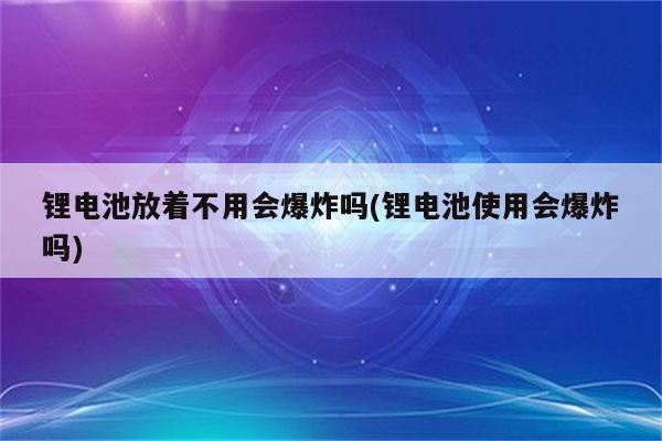 锂电池放着不用会爆炸吗(锂电池使用会爆炸吗)