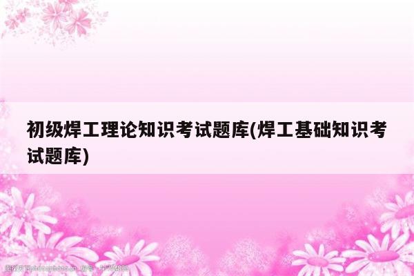 初级焊工理论知识考试题库(焊工基础知识考试题库)