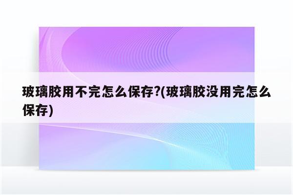 玻璃胶用不完怎么保存?(玻璃胶没用完怎么保存)