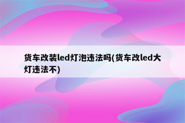 货车改装led灯泡违法吗(货车改led大灯违法不)