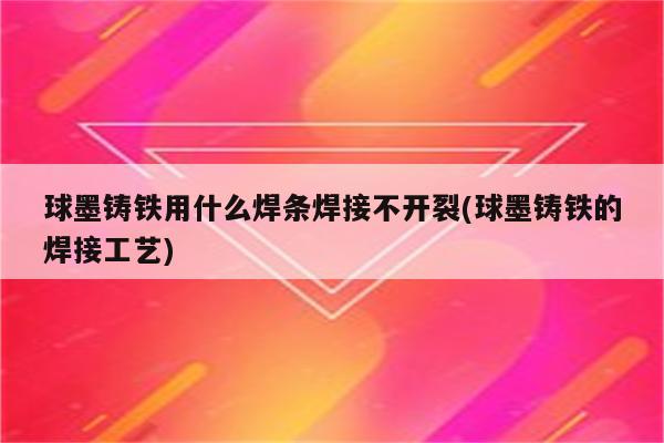 球墨铸铁用什么焊条焊接不开裂(球墨铸铁的焊接工艺)