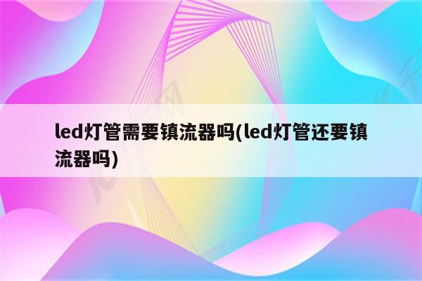 led灯管需要镇流器吗(led灯管还要镇流器吗)