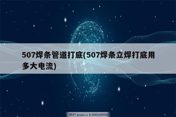 507焊条管道打底(507焊条立焊打底用多大电流)