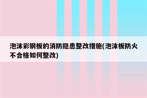 泡沫彩钢板的消防隐患整改措施(泡沫板防火不合格如何整改)