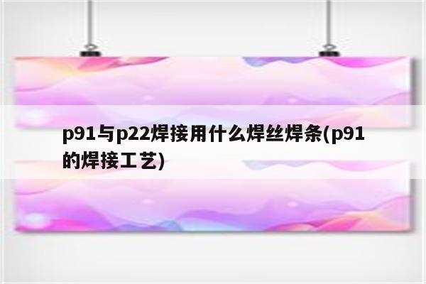 p91与p22焊接用什么焊丝焊条(p91的焊接工艺)