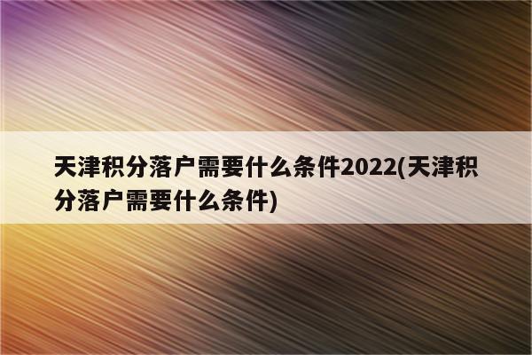 天津积分落户需要什么条件2022(天津积分落户需要什么条件)