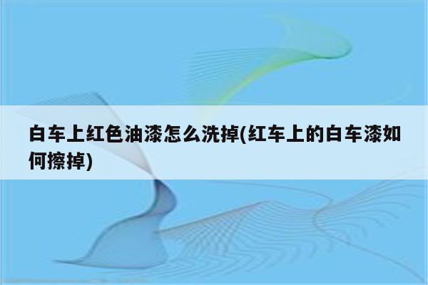 白车上红色油漆怎么洗掉(红车上的白车漆如何擦掉)