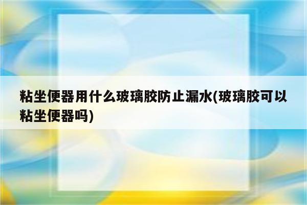 粘坐便器用什么玻璃胶防止漏水(玻璃胶可以粘坐便器吗)