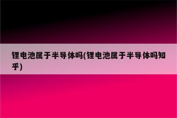 锂电池属于半导体吗(锂电池属于半导体吗知乎)