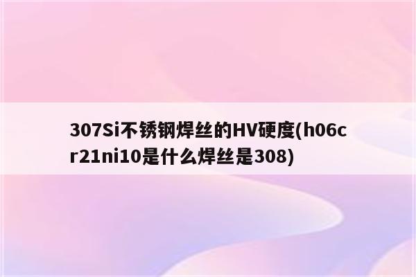 307Si不锈钢焊丝的HV硬度(h06cr21ni10是什么焊丝是308)