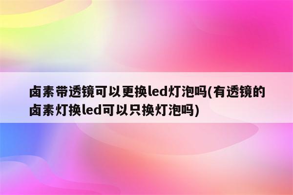 卤素带透镜可以更换led灯泡吗(有透镜的卤素灯换led可以只换灯泡吗)