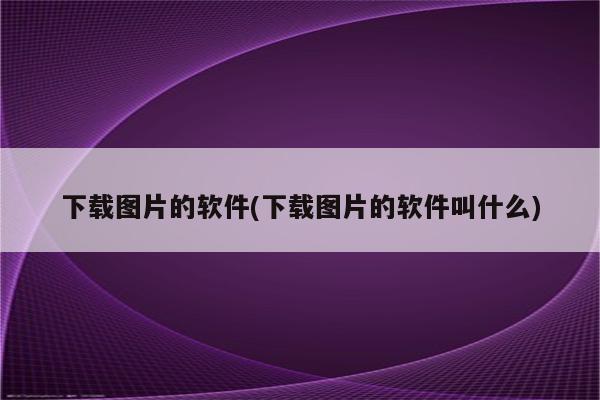 下载图片的软件(下载图片的软件叫什么)