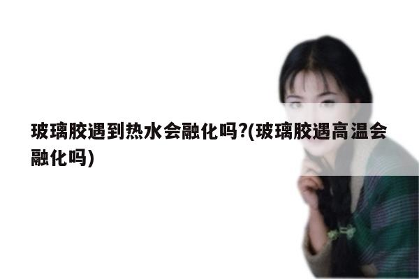 玻璃胶遇到热水会融化吗?(玻璃胶遇高温会融化吗)