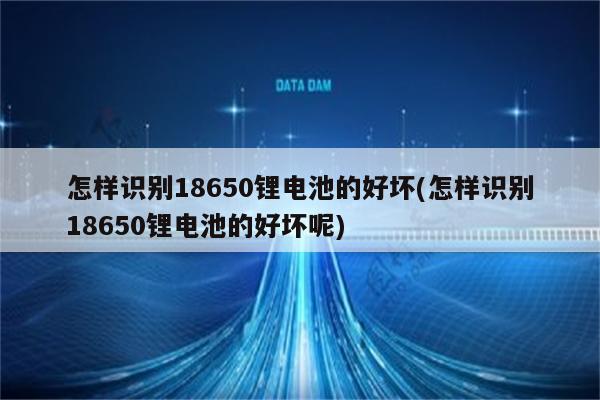 怎样识别18650锂电池的好坏(怎样识别18650锂电池的好坏呢)