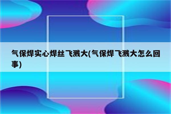 气保焊实心焊丝飞溅大(气保焊飞溅大怎么回事)