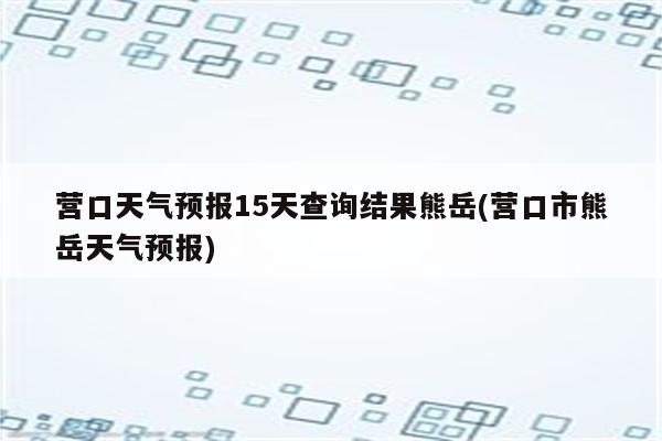 营口天气预报15天查询结果熊岳(营口市熊岳天气预报)