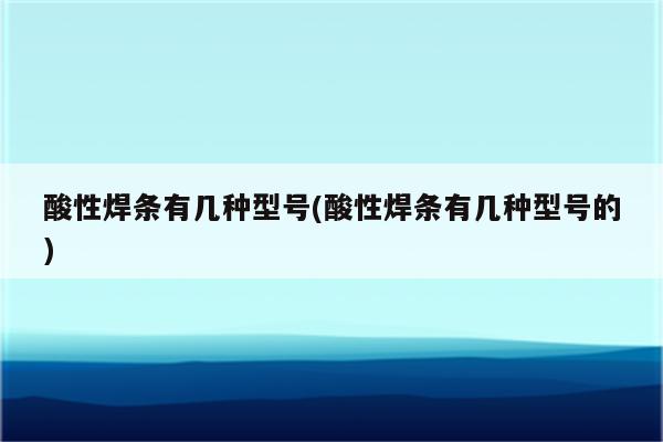 酸性焊条有几种型号(酸性焊条有几种型号的)