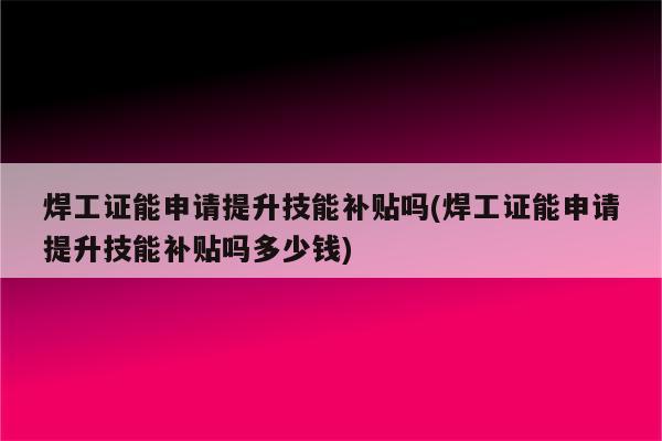 焊工证能申请提升技能补贴吗(焊工证能申请提升技能补贴吗多少钱)