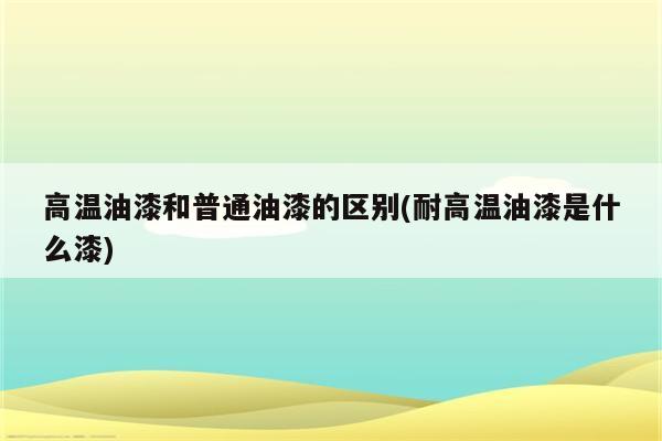 高温油漆和普通油漆的区别(耐高温油漆是什么漆)