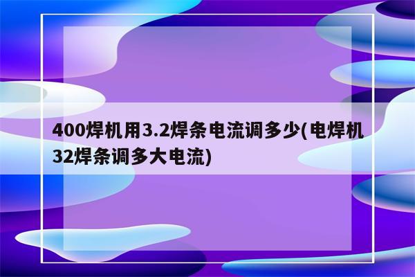 400焊机用3.2焊条电流调多少(电焊机32焊条调多大电流)