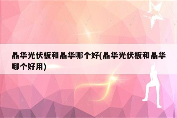 晶华光伏板和晶华哪个好(晶华光伏板和晶华哪个好用)