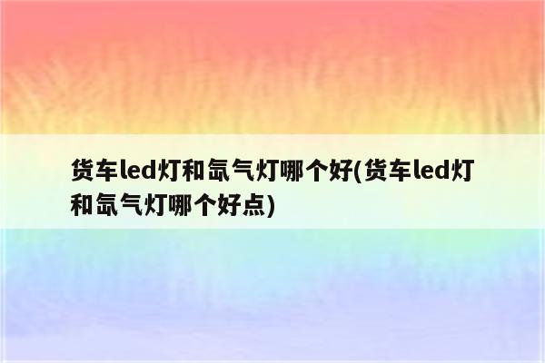 货车led灯和氙气灯哪个好(货车led灯和氙气灯哪个好点)