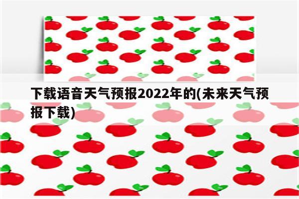 下载语音天气预报2022年的(未来天气预报下载)