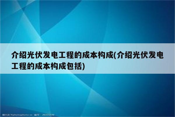 介绍光伏发电工程的成本构成(介绍光伏发电工程的成本构成包括)