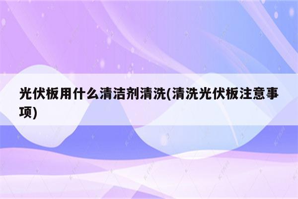 光伏板用什么清洁剂清洗(清洗光伏板注意事项)