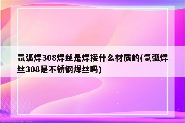 氩弧焊308焊丝是焊接什么材质的(氩弧焊丝308是不锈钢焊丝吗)