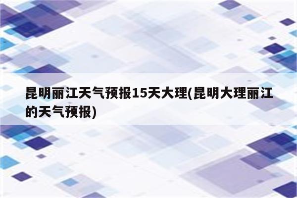 昆明丽江天气预报15天大理(昆明大理丽江的天气预报)