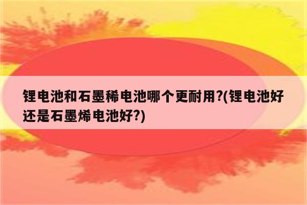 锂电池和石墨稀电池哪个更耐用?(锂电池好还是石墨烯电池好?)