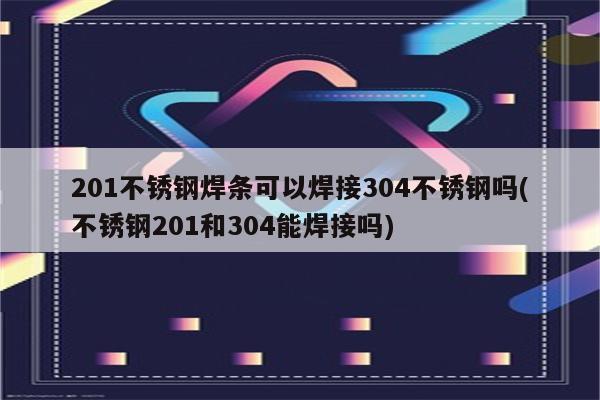 201不锈钢焊条可以焊接304不锈钢吗(不锈钢201和304能焊接吗)