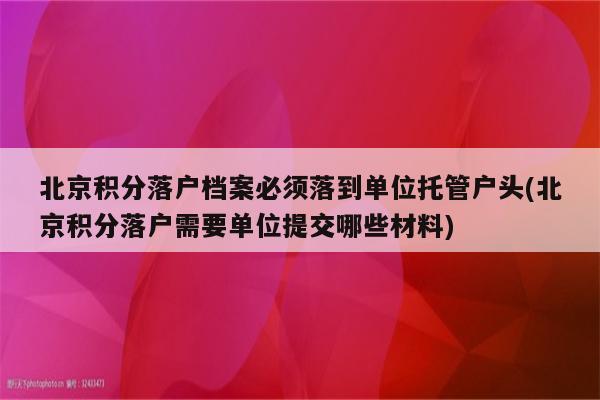 北京积分落户档案必须落到单位托管户头(北京积分落户需要单位提交哪些材料)