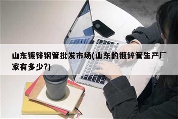 山东镀锌钢管批发市场(山东的镀锌管生产厂家有多少?)