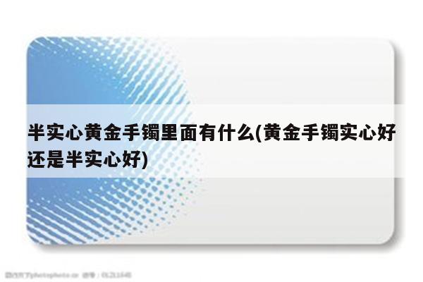 半实心黄金手镯里面有什么(黄金手镯实心好还是半实心好)