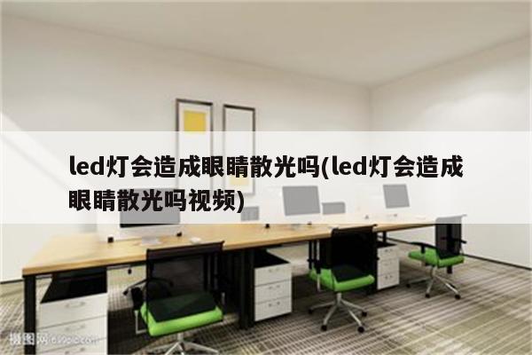 led灯会造成眼睛散光吗(led灯会造成眼睛散光吗视频)