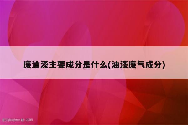 废油漆主要成分是什么(油漆废气成分)