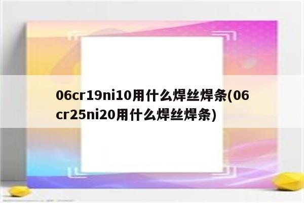 06cr19ni10用什么焊丝焊条(06cr25ni20用什么焊丝焊条)