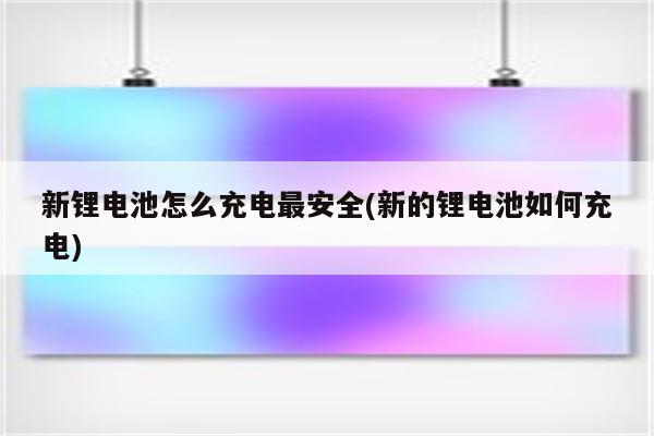 新锂电池怎么充电最安全(新的锂电池如何充电)