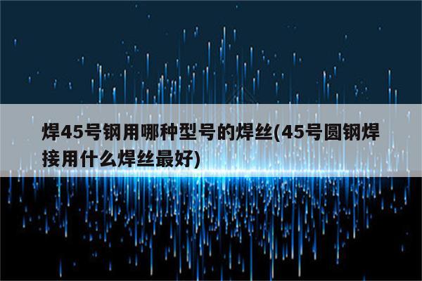 焊45号钢用哪种型号的焊丝(45号圆钢焊接用什么焊丝最好)