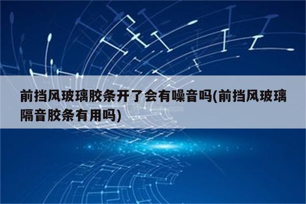 前挡风玻璃胶条开了会有噪音吗(前挡风玻璃隔音胶条有用吗)