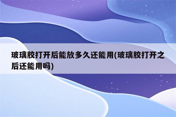 玻璃胶打开后能放多久还能用(玻璃胶打开之后还能用吗)