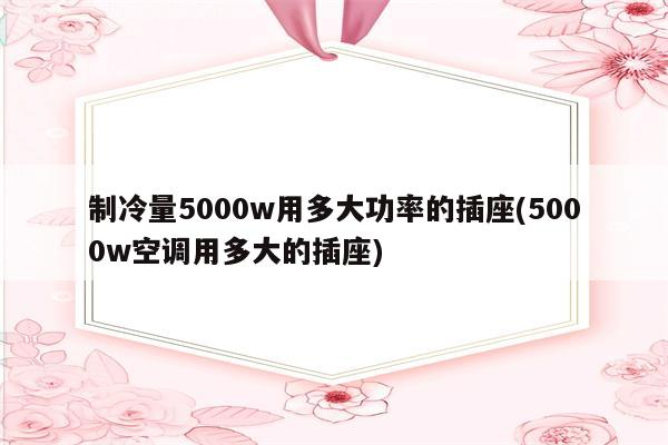 制冷量5000w用多大功率的插座(5000w空调用多大的插座)