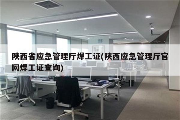 陕西省应急管理厅焊工证(陕西应急管理厅官网焊工证查询)