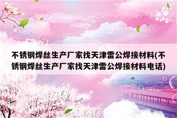 不锈钢焊丝生产厂家找天津雷公焊接材料(不锈钢焊丝生产厂家找天津雷公焊接材料电话)