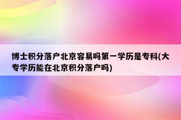 博士积分落户北京容易吗第一学历是专科(大专学历能在北京积分落户吗)