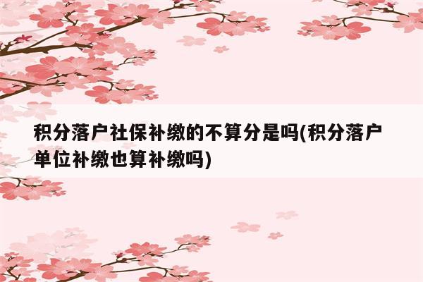 积分落户社保补缴的不算分是吗(积分落户 单位补缴也算补缴吗)