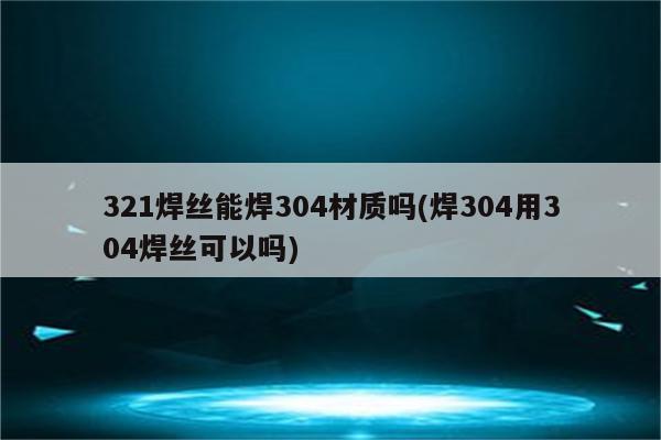 321焊丝能焊304材质吗(焊304用304焊丝可以吗)