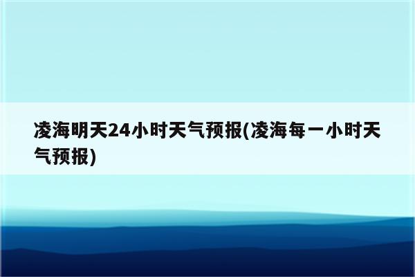 凌海明天24小时天气预报(凌海每一小时天气预报)